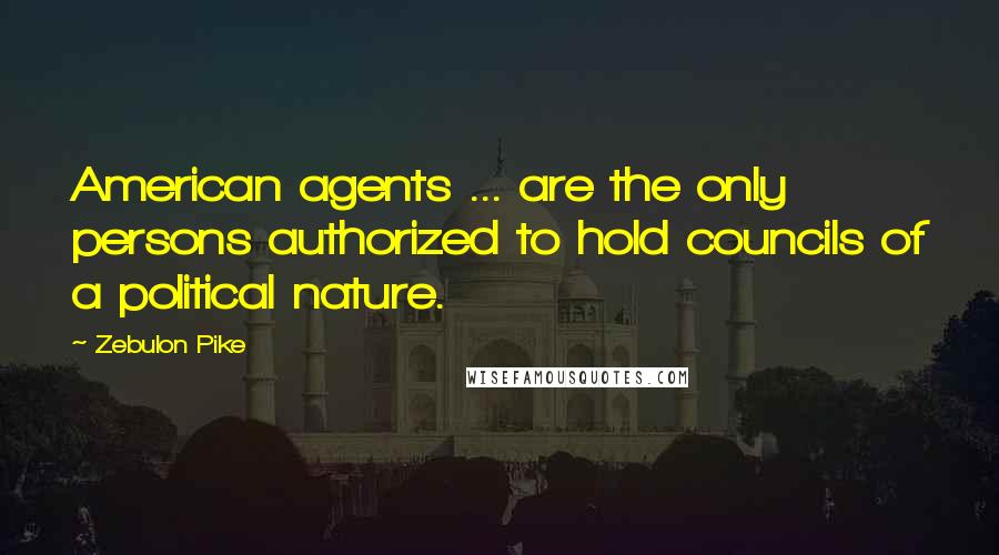 Zebulon Pike quotes: American agents ... are the only persons authorized to hold councils of a political nature.