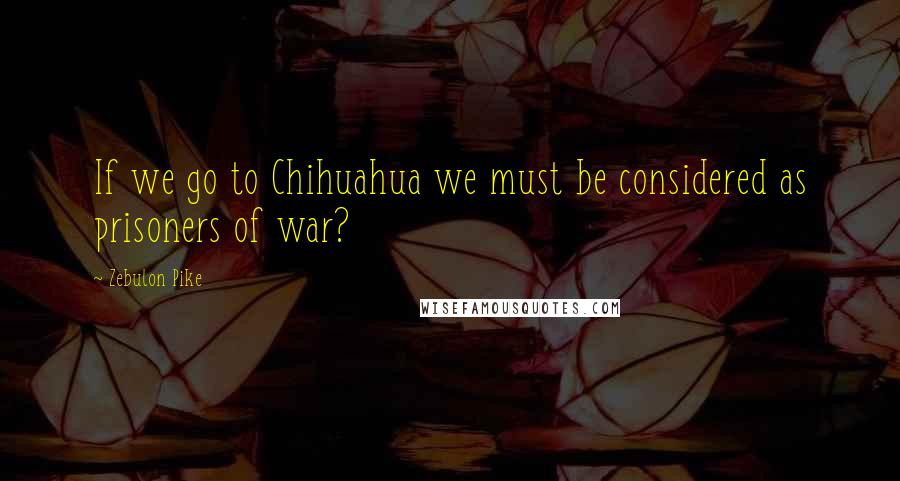 Zebulon Pike quotes: If we go to Chihuahua we must be considered as prisoners of war?