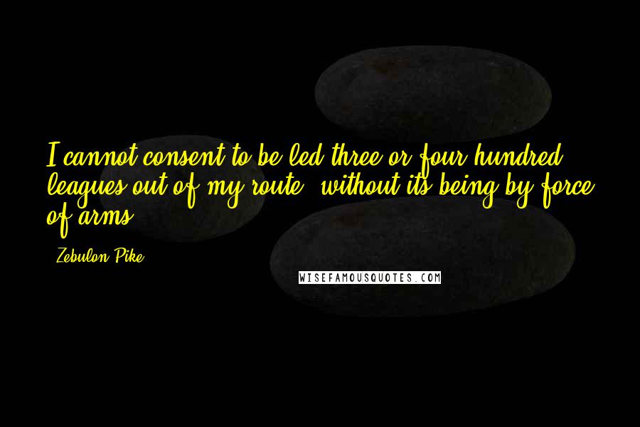 Zebulon Pike quotes: I cannot consent to be led three or four hundred leagues out of my route, without its being by force of arms.