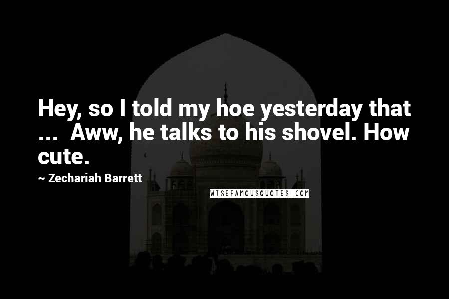 Zechariah Barrett quotes: Hey, so I told my hoe yesterday that ... Aww, he talks to his shovel. How cute.