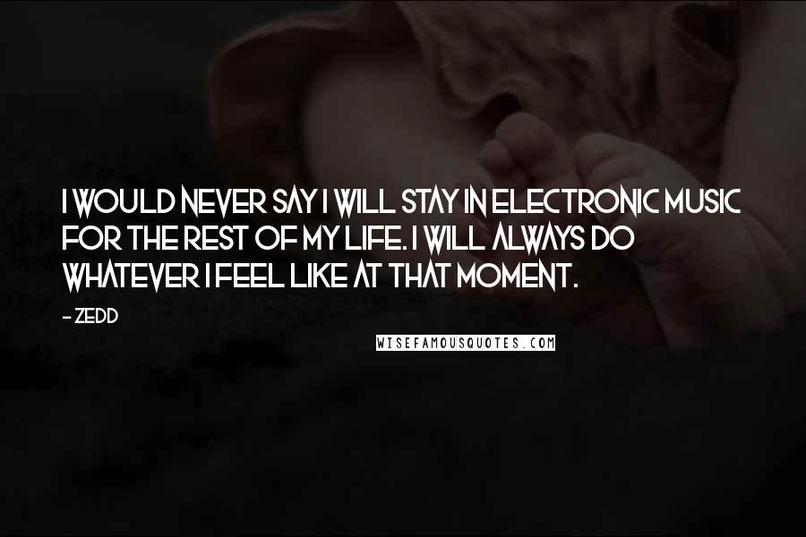 Zedd quotes: I would never say I will stay in electronic music for the rest of my life. I will always do whatever I feel like at that moment.