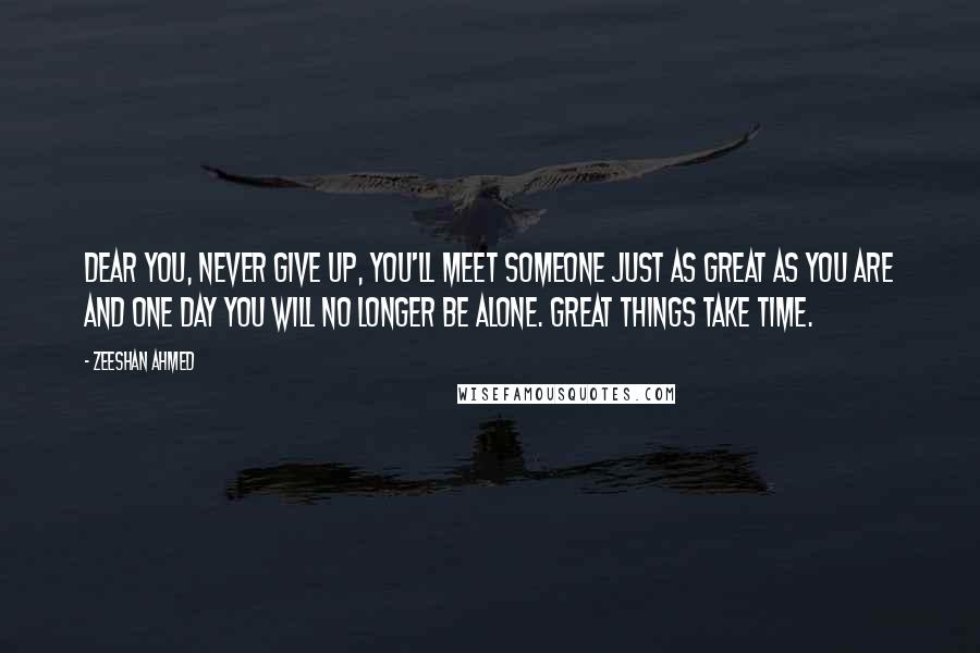 Zeeshan Ahmed quotes: Dear you, Never give up, you'll meet someone just as great as you are and one day you will no longer be alone. GREAT THINGS TAKE TIME. Zeeshan Ahmed quotes: Dear you, Never give up, you'll meet someone just as great as you are and one day you will no longer be alone. GREAT THINGS TAKE TIME.