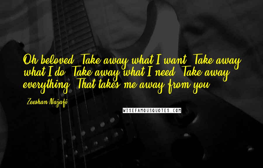 Zeeshan Najafi quotes: Oh beloved, Take away what I want. Take away what I do. Take away what I need. Take away everything, That takes me away from you.