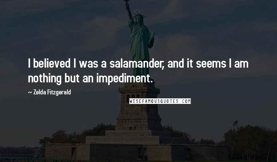 Zelda Fitzgerald quotes: I believed I was a salamander, and it seems I am nothing but an impediment. Zelda Fitzgerald quotes: I believed I was a salamander, and it seems I am nothing but an impediment.