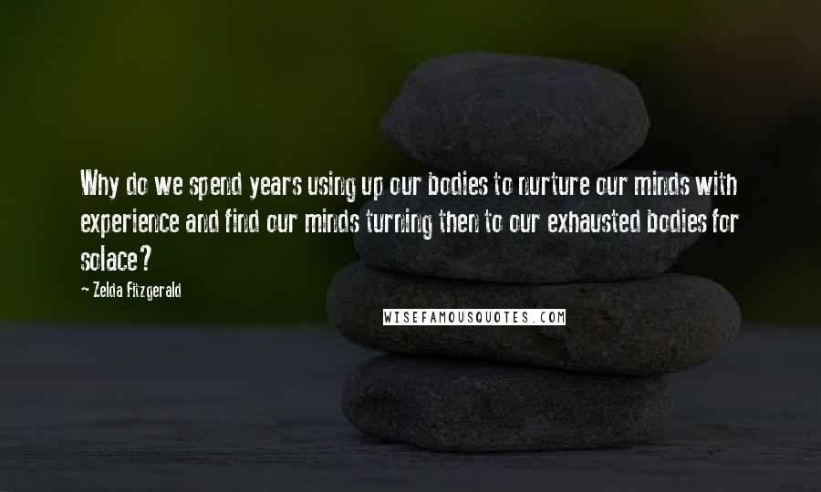Zelda Fitzgerald quotes: Why do we spend years using up our bodies to nurture our minds with experience and find our minds turning then to our exhausted bodies for solace? Zelda Fitzgerald quotes: Why do we spend years using up our bodies to nurture our minds with experience and find our minds turning then to our exhausted bodies for solace?