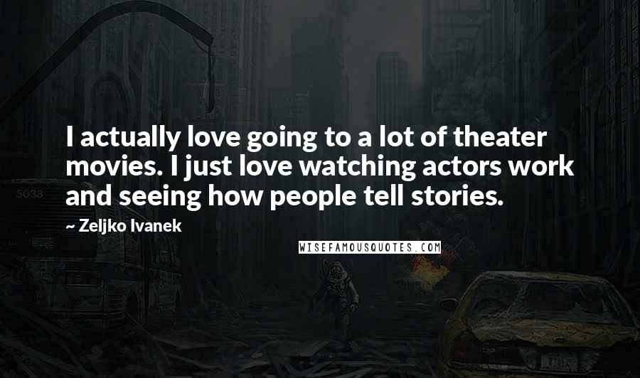 Zeljko Ivanek quotes: I actually love going to a lot of theater movies. I just love watching actors work and seeing how people tell stories.