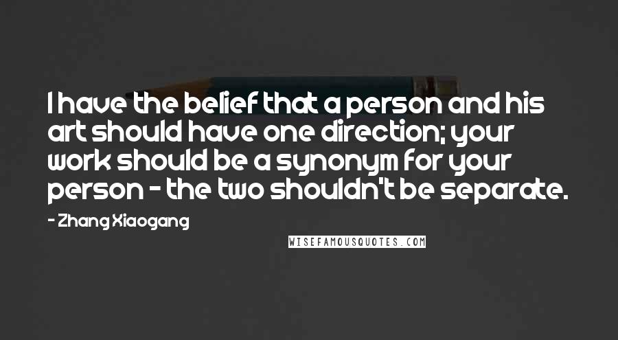 Zhang Xiaogang quotes: I have the belief that a person and his art should have one direction; your work should be a synonym for your person - the two shouldn't be separate.