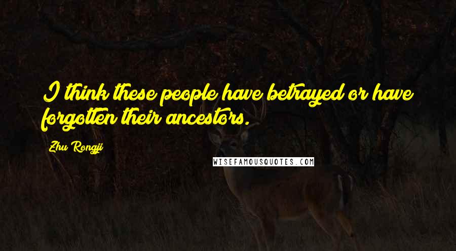 Zhu Rongji quotes: I think these people have betrayed or have forgotten their ancestors.