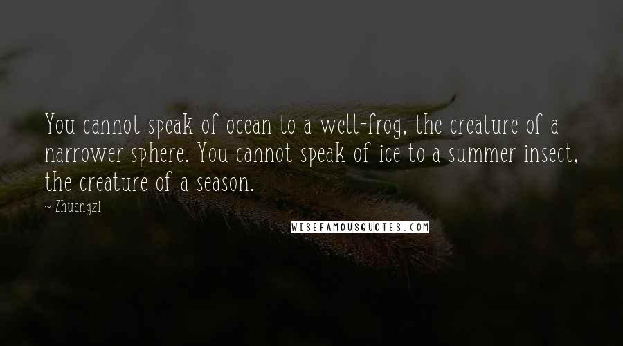 Zhuangzi quotes: You cannot speak of ocean to a well-frog, the creature of a narrower sphere. You cannot speak of ice to a summer insect, the creature of a season.