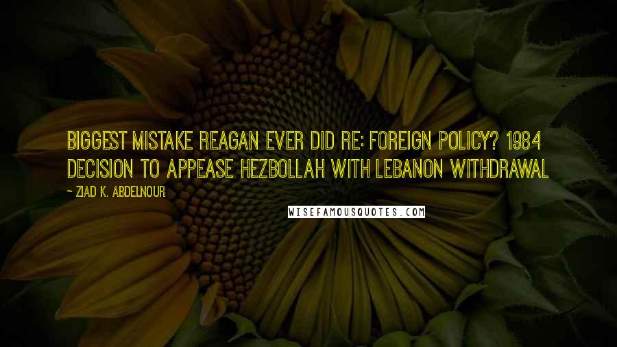 Ziad K. Abdelnour quotes: Biggest mistake Reagan ever did re: foreign policy? 1984 decision to appease Hezbollah with Lebanon withdrawal