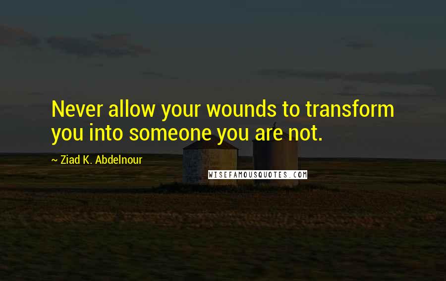 Ziad K. Abdelnour quotes: Never allow your wounds to transform you into someone you are not.