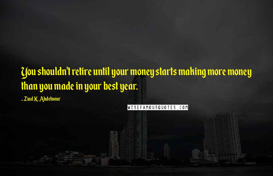 Ziad K. Abdelnour quotes: You shouldn't retire until your money starts making more money than you made in your best year.