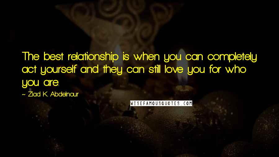 Ziad K. Abdelnour quotes: The best relationship is when you can completely act yourself and they can still love you for who you are.