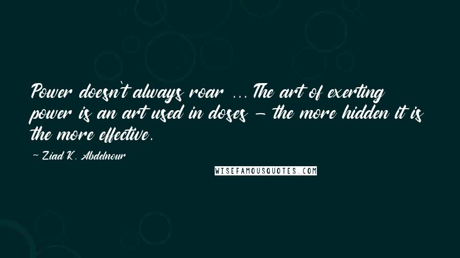 Ziad K. Abdelnour quotes: Power doesn't always roar ... The art of exerting power is an art used in doses - the more hidden it is the more effective.