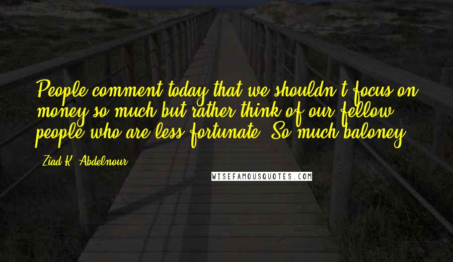 Ziad K. Abdelnour quotes: People comment today that we shouldn't focus on money so much but rather think of our fellow people who are less fortunate. So much baloney.