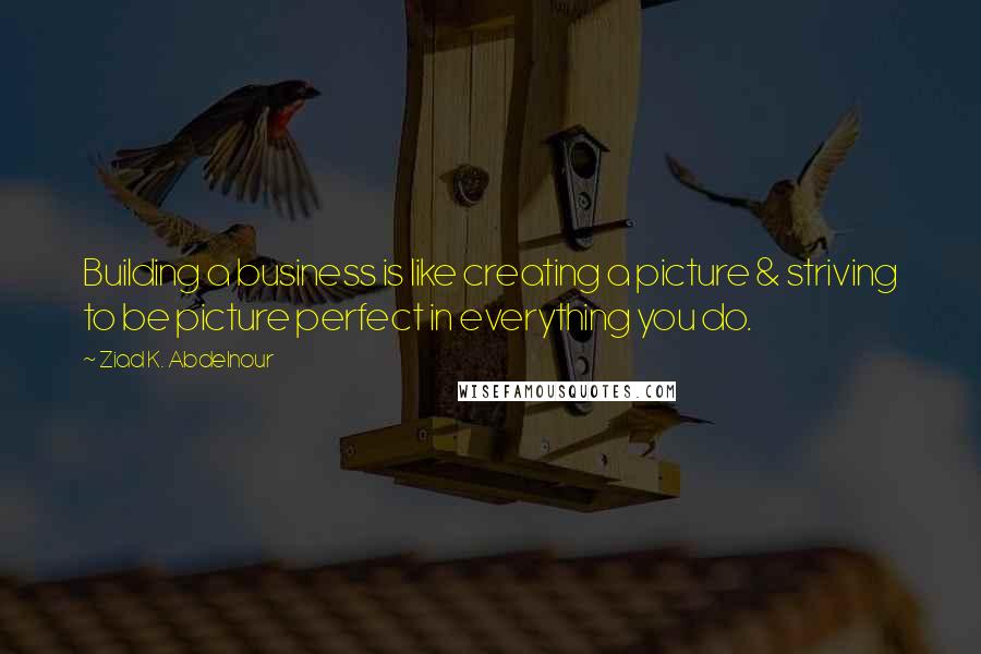 Ziad K. Abdelnour quotes: Building a business is like creating a picture & striving to be picture perfect in everything you do.