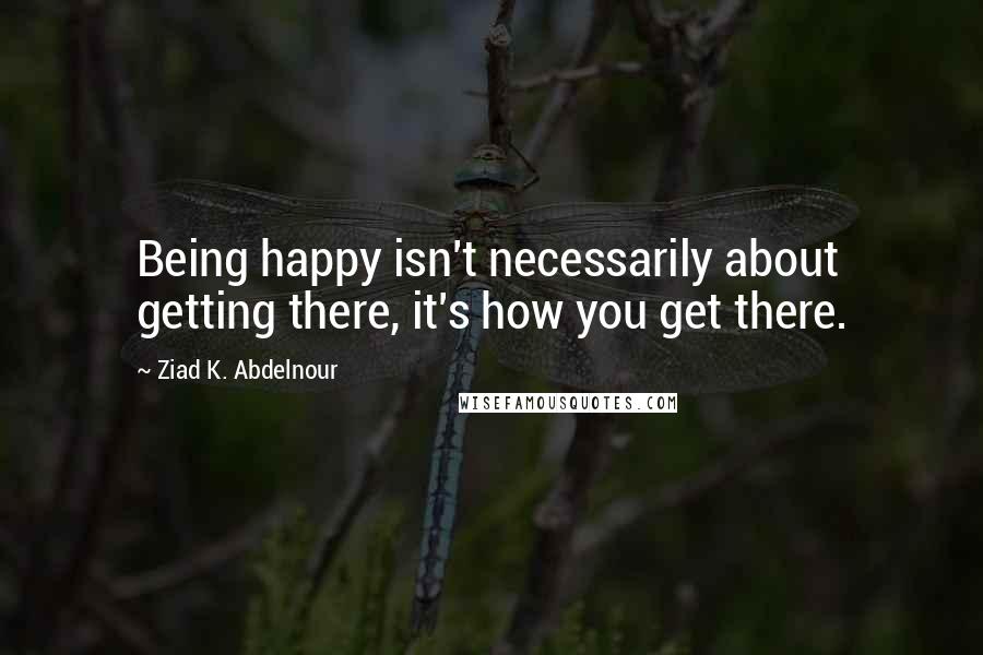 Ziad K. Abdelnour quotes: Being happy isn't necessarily about getting there, it's how you get there.