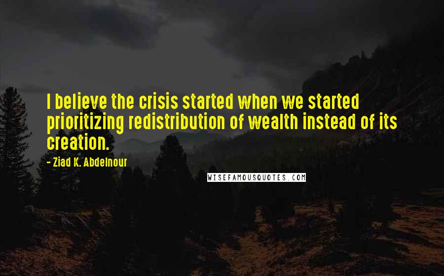 Ziad K. Abdelnour quotes: I believe the crisis started when we started prioritizing redistribution of wealth instead of its creation.