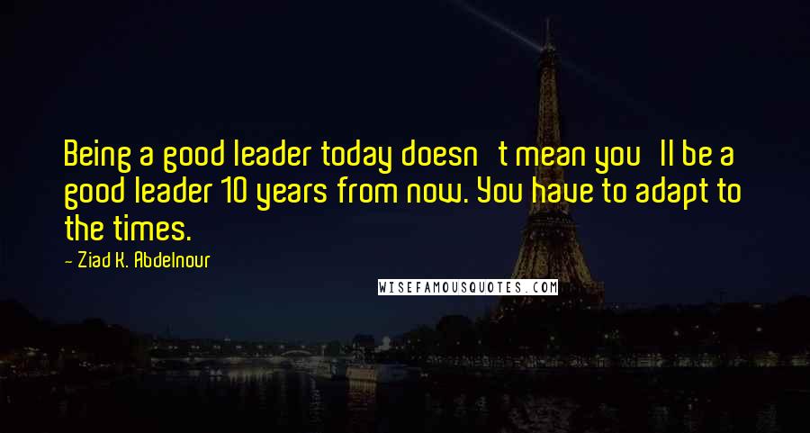 Ziad K. Abdelnour quotes: Being a good leader today doesn't mean you'll be a good leader 10 years from now. You have to adapt to the times.