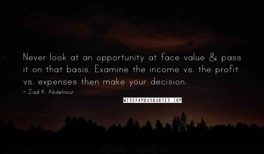 Ziad K. Abdelnour quotes: Never look at an opportunity at face value & pass it on that basis. Examine the income vs. the profit vs. expenses then make your decision.