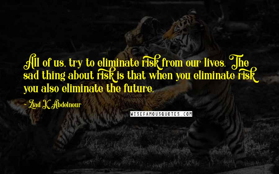 Ziad K. Abdelnour quotes: All of us, try to eliminate risk from our lives. The sad thing about risk is that when you eliminate risk you also eliminate the future.