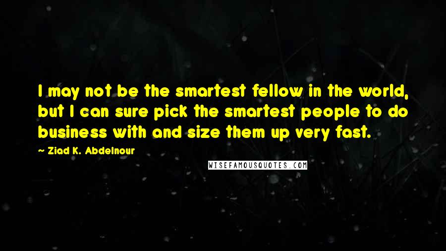 Ziad K. Abdelnour quotes: I may not be the smartest fellow in the world, but I can sure pick the smartest people to do business with and size them up very fast.