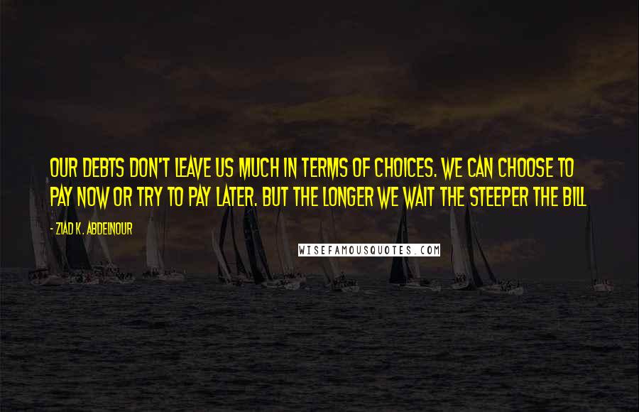 Ziad K. Abdelnour quotes: Our debts don't leave us much in terms of choices. We can choose to pay now or try to pay later. But the longer we wait the steeper the bill