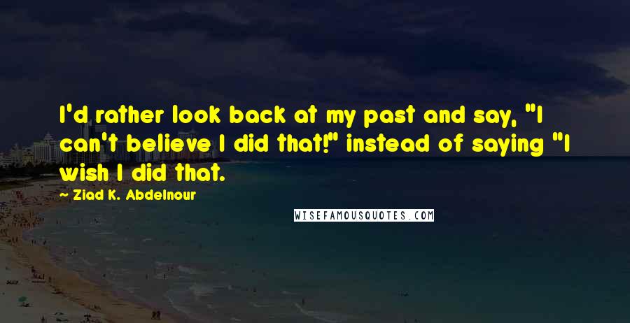 Ziad K. Abdelnour quotes: I'd rather look back at my past and say, "I can't believe I did that!" instead of saying "I wish I did that.