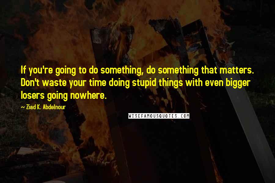 Ziad K. Abdelnour quotes: If you're going to do something, do something that matters. Don't waste your time doing stupid things with even bigger losers going nowhere.
