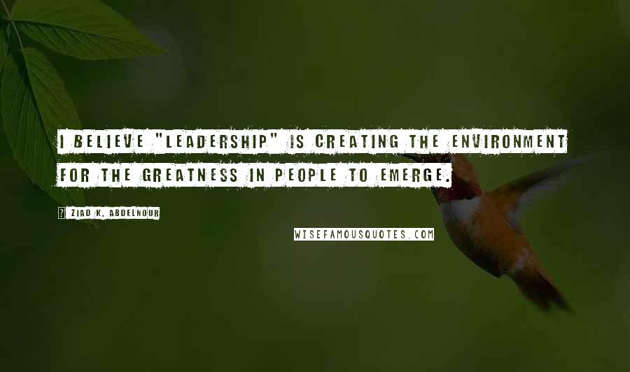 Ziad K. Abdelnour quotes: I believe "Leadership" is creating the environment for the greatness in people to emerge.