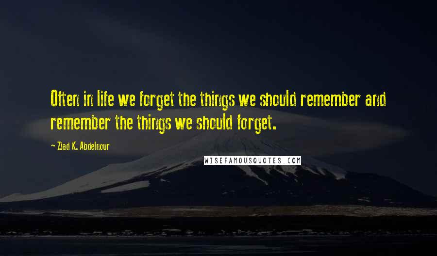 Ziad K. Abdelnour quotes: Often in life we forget the things we should remember and remember the things we should forget.