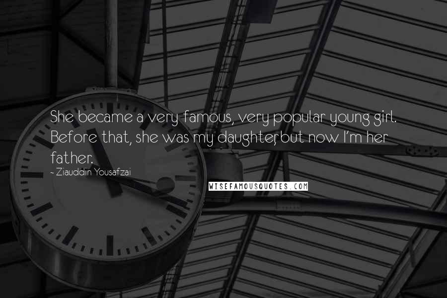 Ziauddin Yousafzai quotes: She became a very famous, very popular young girl. Before that, she was my daughter, but now I'm her father.