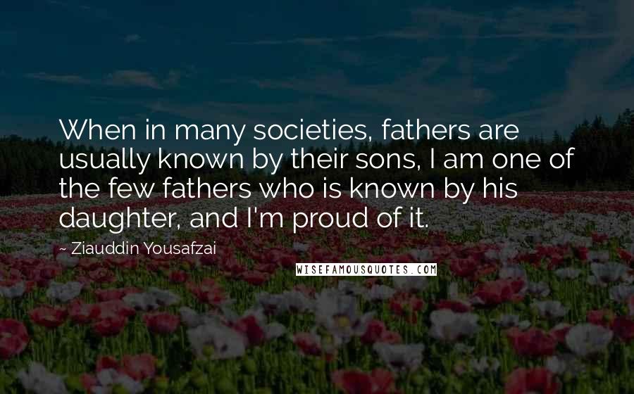 Ziauddin Yousafzai quotes: When in many societies, fathers are usually known by their sons, I am one of the few fathers who is known by his daughter, and I'm proud of it.