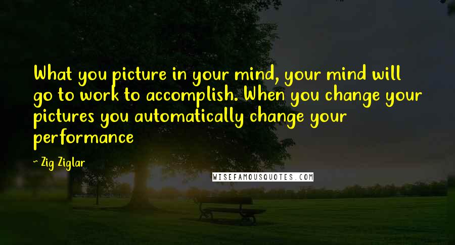 Zig Ziglar quotes: What you picture in your mind, your mind will go to work to accomplish. When you change your pictures you automatically change your performance