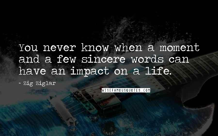 Zig Ziglar quotes: You never know when a moment and a few sincere words can have an impact on a life.