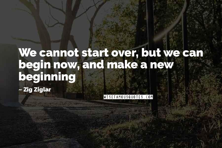 Zig Ziglar quotes: We cannot start over, but we can begin now, and make a new beginning