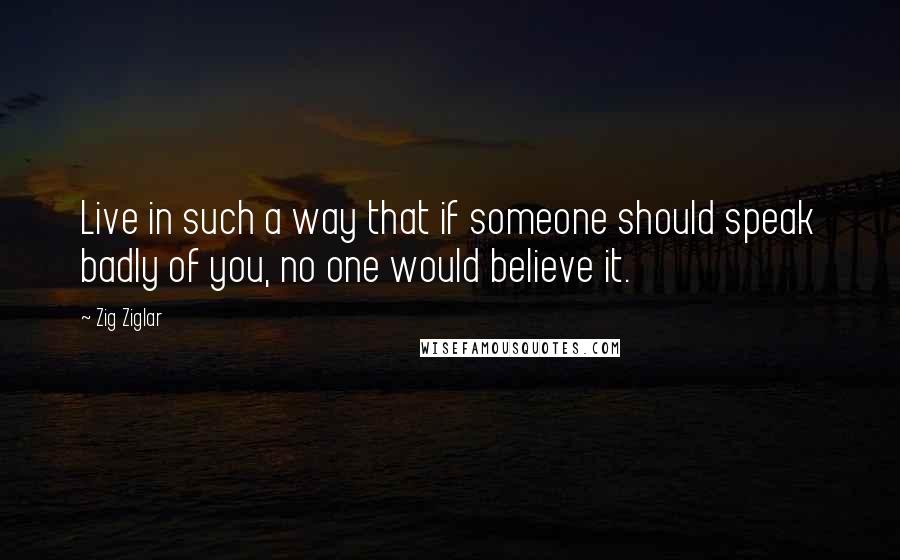 Zig Ziglar quotes: Live in such a way that if someone should speak badly of you, no one would believe it.