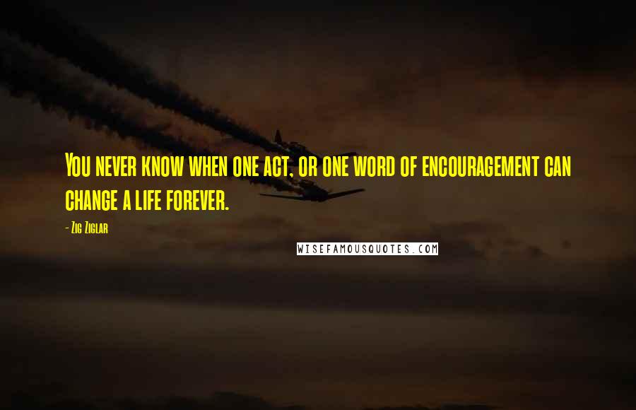 Zig Ziglar quotes: You never know when one act, or one word of encouragement can change a life forever.
