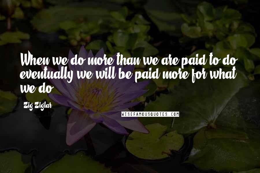 Zig Ziglar quotes: When we do more than we are paid to do, eventually we will be paid more for what we do.