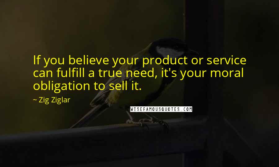 Zig Ziglar quotes: If you believe your product or service can fulfill a true need, it's your moral obligation to sell it.