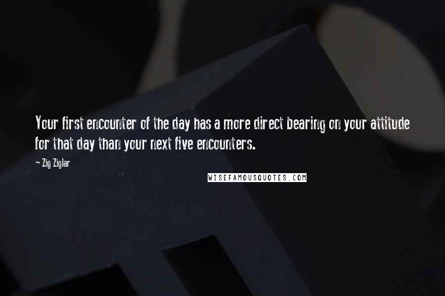 Zig Ziglar quotes: Your first encounter of the day has a more direct bearing on your attitude for that day than your next five encounters.