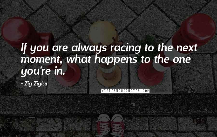 Zig Ziglar quotes: If you are always racing to the next moment, what happens to the one you're in.