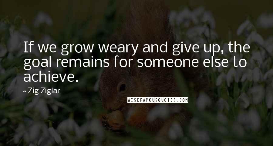 Zig Ziglar quotes: If we grow weary and give up, the goal remains for someone else to achieve.