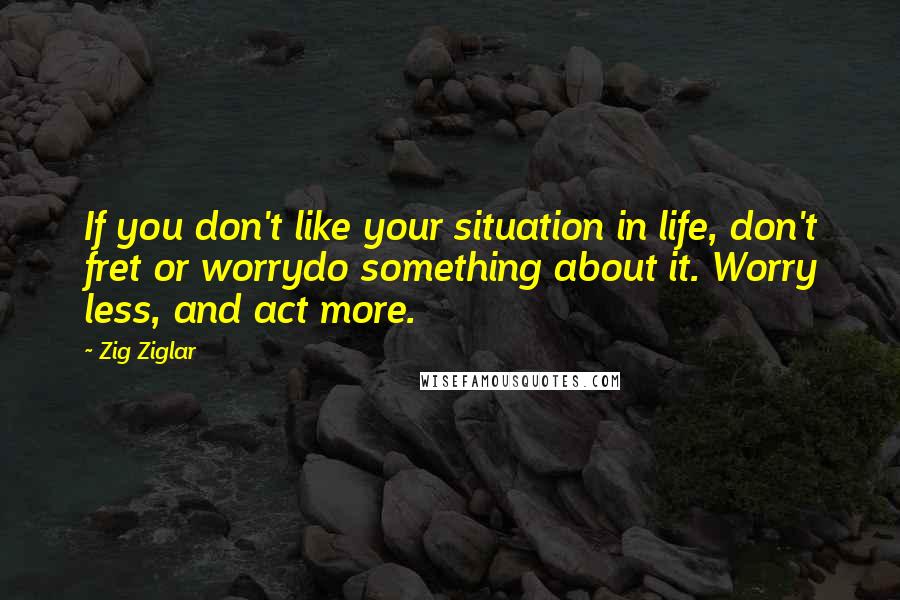 Zig Ziglar quotes: If you don't like your situation in life, don't fret or worrydo something about it. Worry less, and act more.