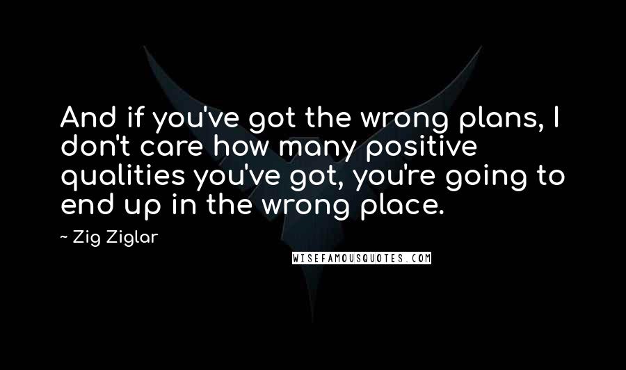 Zig Ziglar quotes: And if you've got the wrong plans, I don't care how many positive qualities you've got, you're going to end up in the wrong place.