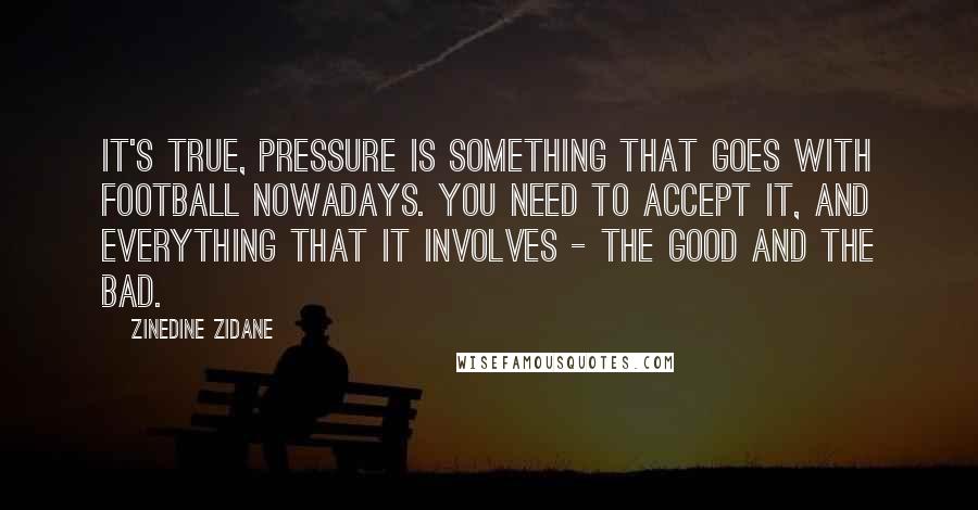 Zinedine Zidane quotes: It's true, pressure is something that goes with football nowadays. You need to accept it, and everything that it involves - the good and the bad.