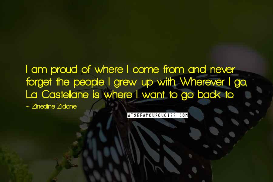 Zinedine Zidane quotes: I am proud of where I come from and never forget the people I grew up with. Wherever I go, La Castellane is where I want to go back to.