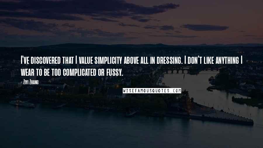 Ziyi Zhang quotes: I've discovered that I value simplicity above all in dressing. I don't like anything I wear to be too complicated or fussy.