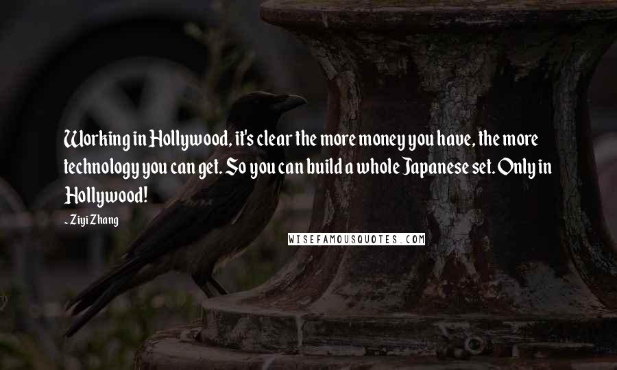 Ziyi Zhang quotes: Working in Hollywood, it's clear the more money you have, the more technology you can get. So you can build a whole Japanese set. Only in Hollywood!