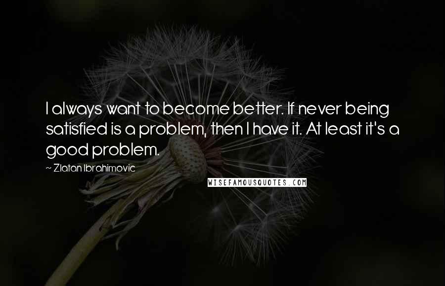 Zlatan Ibrahimovic quotes: I always want to become better. If never being satisfied is a problem, then I have it. At least it's a good problem.